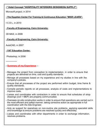-" Hotel Concept "HOSPITALITY INTERIORS DESIGNED& SUPPLY":
Microsoft project, in 2014
-The Egyptian Center For Training & Continuous Education "MISR LEARN":
I C D L, in 2010
-Faculty of Engineering, Cairo University:
3D MAX, in 2008
-Faculty of Engineering, Cairo University:
AutoCAD, in 2007
-YAT Education Center:
Photoshop, in 2006
‫ـــــــــــــــــــــــــــ‬
- Summary of my Experience :-
- Manages the project from conception to implementation, in order to ensure that
projects are delivered on time, cost and quality standards.
- Manage all processes based on my experience and my studies in line with the
company's policies.
- Ensure that all processes of the project are performed within budget, time frame &
quality standards.
- Compile periodic reports on all processes, analysis of costs and implementations to
improve costs.
- Liaises and coordinates with contractors in order to ensure that schedules of shop
drawings (civil + MEP) are properly communicated.
- Oversees on-site construction works in order to ensure that operations are carried out in
the most efficient and safest manner, taking corrective action as appropriate in full
coordination with the Site Engineer.
- Acts as support for operatives on non-routine site problems, applying specialist skills
and knowledge to ensure problems are resolved quickly and effectively.
- Liaises and coordinates with other departments in order to exchange information,
resolves problems.
 