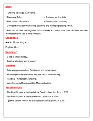 Skills
- Drawing paintings & Art works.
- Carpentry Skills. - Customer service skills.
- Ability to work in a team. - Flexibility and punctuality.
- Confident about communicating, coaching and managing/leading others.
- Ability to priorities and organize personal tasks and the work of others in order to make
the most efficient use of time available.
Languages :
Arabic: Mother tongue
English: Good
Computer
- Good at Image Ready.
- Good at Windows Movie Maker.
Hobbies
- Following up specialized Catalogues and Newspapers.
- Attending Human Resources lectures for Dr/ Ibrahim Alfiky.
- Reading, Photography, Drawing.
- Volunteering in Resale and Life Makers charities.
Miscellaneous
- The Ideal Student at the level of the Faculty of Applied Arts, in 2008.
- The Ideal Student at the level Helwan University, in 2008.
I got the second rank of my class (accumulative grade), in 2010.
 