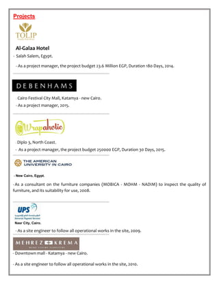 Projects
Al-Galaa Hotel
- Salah Salem, Egypt.
- As a project manager, the project budget 23.6 Million EGP, Duration 180 Days, 2014.
- Cairo Festival City Mall, Katamya - new Cairo.
- As a project manager, 2015.
- Diplo 3, North Coast.
- As a project manager, the project budget 250000 EGP, Duration 30 Days, 2015.
- New Cairo, Egypt.
-As a consultant on the furniture companies (MOBICA - MOHM - NADIM) to inspect the quality of
furniture, and its suitability for use, 2008.
Nasr City, Cairo.
- As a site engineer to follow all operational works in the site, 2009.
- Downtown mall - Katamya - new Cairo.
- As a site engineer to follow all operational works in the site, 2010.
 