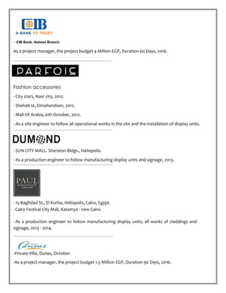 - CIB Bank, Helwan Branch.
As a project manager, the project budget 4 Million EGP, Duration 60 Days, 2016.
Fashion accessories
- City stars, Nasr city, 2012.
- Shehab st, Elmohandsen, 2012.
- Mall Of Arabia, 6th October, 2012.
- As a site engineer to follow all operational works in the site and the installation of display units.
- SUN CITY MALL. Sheraton Bldgs., Heliopolis.
- As a production engineer to follow manufacturing display units and signage, 2013.
- 15 Baghdad St., El Korba, Heliopolis, Cairo, Egypt.
- Cairo Festival City Mall, Katamya - new Cairo.
- As a production engineer to follow manufacturing display units, all works of claddings and
signage, 2013 - 2014.
-Private Villa, Dunes, October.
-As a project manager, the project budget 1.5 Million EGP, Duration 90 Days, 2016.
 