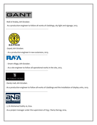 - Mall of Arabia, 6th October.
As a production engineer to follow all works of claddings, sky light and signage, 2013.
-Zayed, 6th October.
- As a production engineer in new extension, 2013.
- Smart village, 6th October.
- As a site engineer to follow all operational works in the site, 2013.
- Dandy mall, 6th October.
- As a production engineer to follow all works of claddings and the installation of display units, 2013.
- 7, Dr.Mohamed Sobhy st, Giza.
- As a project manager under the supervision of Eng. / Ramy Darrag, 2014.
 
