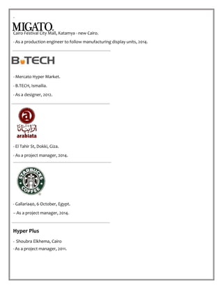 .
Cairo Festival City Mall, Katamya - new Cairo.
- As a production engineer to follow manufacturing display units, 2014.
- Mercato Hyper Market.
- B.TECH, Ismailia.
- As a designer, 2012.
- El Tahir St, Dokki, Giza.
- As a project manager, 2014.
- Gallaria40, 6 October, Egypt.
-- As a project manager, 2014.
Hyper Plus
- Shoubra Elkhema, Cairo.
-As a project manager, 2011.
 