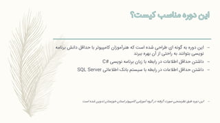 –‫ب‬ ‫دانش‬ ‫حداقل‬ ‫با‬ ‫کامپیوتر‬ ‫هنرآموزان‬ ‫که‬ ‫است‬ ‫شده‬ ‫طراحی‬ ‫ای‬ ‫گونه‬ ‫به‬ ‫دوره‬ ‫این‬‫رنامه‬
‫ببرند‬ ‫بهره‬ ‫آن‬ ‫از‬ ‫راحتی‬ ‫به‬ ‫بتوانند‬ ‫نویسی‬
–‫نویسی‬ ‫برنامه‬ ‫زبان‬ ‫با‬ ‫رابطه‬ ‫در‬ ‫اطالعات‬ ‫حداقل‬ ‫داشتن‬C#
–‫اطالعاتی‬ ‫بانک‬ ‫سیستم‬ ‫با‬ ‫رابطه‬ ‫در‬ ‫اطالعات‬ ‫حداقل‬ ‫داشتن‬SQL Server
–‫است‬ ‫شده‬ ‫تدوین‬ ‫خوزستان‬ ‫استان‬ ‫کامپیوتر‬ ‫آموزشی‬ ‫گروه‬ ‫در‬ ‫گرفته‬ ‫صورت‬ ‫نظرسنجی‬ ‫طبق‬ ‫دوره‬ ‫این‬
 