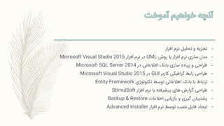 –‫افزار‬ ‫نرم‬ ‫تحلیل‬ ‫و‬ ‫تجزیه‬
–‫روش‬ ‫با‬ ‫افزار‬ ‫نرم‬ ‫سازی‬ ‫مدل‬UML‫افزار‬ ‫نرم‬ ‫در‬Microsoft Visual Studio 2015
–‫در‬ ‫اطالعاتی‬ ‫بانک‬ ‫سازی‬ ‫پیاده‬ ‫و‬ ‫طراحی‬Microsoft SQL Server 2014
–‫کاربر‬ ‫گرافیکی‬ ‫رابط‬ ‫طراحی‬GUI‫در‬Microsoft Visual Studio 2015
–‫تکنولوژی‬ ‫توسط‬ ‫اطالعاتی‬ ‫بانک‬ ‫با‬ ‫ارتباط‬Entity Framework
–‫افزار‬ ‫نرم‬ ‫با‬ ‫پیشرفته‬ ‫های‬ ‫گزارش‬ ‫طراحی‬StimulSoft
–‫اطالعات‬ ‫بازیابی‬ ‫و‬ ‫گیری‬ ‫پشتیبان‬Backup & Restore
–‫افزار‬ ‫نرم‬ ‫توسط‬ ‫نصب‬ ‫فایل‬ ‫ایجاد‬Advanced Installer
 