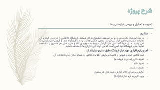 ‫ها‬ ‫نیازمندی‬ ‫بررسی‬ ‫و‬ ‫تحلیل‬ ‫و‬ ‫تجزیه‬
–‫سناریو‬:
–‫در‬‫یک‬‫فروشگاه‬‫یک‬‫مدیر‬‫و‬‫دو‬‫نفر‬‫فروشنده‬‫مشغول‬‫به‬‫کار‬‫هستند‬.‫فروشگاه‬‫کاالهایی‬‫را‬‫خریداری‬‫ک‬‫رده‬‫و‬‫آن‬
‫ها‬‫را‬‫به‬‫مشتریان‬‫خاص‬‫خود‬‫می‬‫فروشد‬.‫تمامی‬‫فروش‬‫ها‬‫نقد‬‫بوده‬‫و‬‫هیچگونه‬‫چک‬‫و‬‫فروش‬‫اعتباری‬‫صو‬‫رت‬
‫نمی‬‫پذیرد‬.‫مدیر‬‫فروشگاه‬‫تمایل‬‫دارد‬‫گزارش‬‫مربوط‬‫به‬‫موجودی‬‫کاال‬‫و‬‫خرید‬‫های‬‫هر‬‫مشتری‬‫را‬‫مشاهده‬
‫نماید‬.‫مدیر‬‫فروشگاه‬‫تنها‬‫کسی‬‫است‬‫که‬‫می‬‫تواند‬‫این‬‫گزارش‬‫ها‬‫را‬‫مشاهده‬‫نماید‬.
–‫از‬ ‫عبارتند‬ ‫سناریو‬ ‫طبق‬ ‫فروشگاه‬ ‫نیاز‬ ‫مورد‬ ‫افزاری‬ ‫نرم‬ ‫اجزای‬:
–‫فاکتور‬ ‫اطالعات‬ ‫ویرایش‬ ‫قابلیت‬ ‫با‬ ‫فروش‬ ‫و‬ ‫خرید‬ ‫فاکتور‬ ‫ثبت‬‫به‬‫امکان‬ ‫همراه‬‫آن‬ ‫اطالعات‬ ‫چاپ‬
–‫کاربر‬ ‫تعریف‬(‫فروشنده‬ ‫یا‬ ‫مدیر‬)
–‫کاال‬ ‫تعریف‬
–‫مشتری‬ ‫تعریف‬
–‫مشتری‬ ‫هر‬ ‫های‬ ‫خرید‬ ‫گزارش‬ ‫و‬ ‫کاال‬ ‫موجودی‬ ‫گزارش‬
–‫افزار‬ ‫نرم‬ ‫به‬ ‫کاربر‬ ‫ورود‬(Login)
 