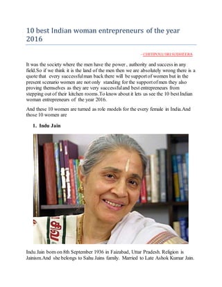 10 best Indian woman entrepreneurs of the year
2016
- CHITIPOLUSRISUDHEERA
It was the society where the men have the power , authority and success in any
field.So if we think it is the land of the men then we are absolutely wrong there is a
quote that every successfulman back there will be supportof women but in the
present scenario women are not only standing for the supportofmen they also
proving themselves as they are very successfuland best entrepreneurs from
stepping out of their kitchen rooms.To know about it lets us see the 10 bestIndian
woman entrepreneurs of the year 2016.
And these 10 women are turned as role models for the every female in India.And
those 10 women are
1. Indu Jain
Indu Jain born on 8th September 1936 in Faizabad, Uttar Pradesh. Religion is
Jainism.And she belongs to Sahu Jains family. Married to Late Ashok Kumar Jain.
 