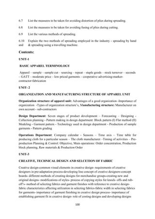 100
6.7 List the measures to be taken for avoiding distortion of plies during spreading.
6.8 List the measures to be taken for avoiding fusing of plies during cutting.
6.9 List the various methods of spreading.
6.10 Explain the two methods of spreading employed in the industry - spreading by hand
and & spreading using a travelling machine.
Contents:
UNIT-1
BASIC APPAREL TERMINOLOGY
Apparel – sample – sample cut – sourcing – repeat – staple goods – stock turnover – seconds
– GATT – moderate price – low priced garments – cooperative advertising-marker-
contractor-fabrication
UNIT- 2
ORGANIZATION AND MANUFACTURING STRUCTURE OF APPAREL UNIT
Organization structure of apparel unit: Advantages of a good organization -Importance of
organization -Types of organization structure‘s, Manufacturing structure: Manufacturer on
own account - sub-contractors
Design Department: Seven stages of product development – Forecasting – Designing -
Collection planning - Pattern making in design department: Block pattern (I) Flat method (II)
Modeling - Garment pattern - Technology used in design department - Production of sample
garments - Pattern grading
Operations Department: Company calendar - Seasons – Time axis – Time table for
producing cloth for a particular season – The cloth manufacturer –Timing of activities – Pre-
production Planning & Control: Objective, Main operations: Order concentration, Production
block planning, Raw materials & Production Order
UNIT-3
CREATIVE, TECHNICAL DESIGN AND SELCETION OF FABRIC
Creative design-common visual elements in creative design- requirements of creative
designers in pre-adaptation process-developing line concept of creative designers-concept
boards- different methods of creating designs for merchandise groups-creating new and
original designs- modifications of styles- process of copying styles for knock- offs and rub-
off‘s- method of selecting fabrics and garment finishes with reference to creative design-
fabric characteristics affecting utilization in selecting fabrics-fabric width in selecting fabrics
for garments- importance of garment finishing in creative design process- importance of
establishing garment fit in creative design- role of costing designs and developing designs
 