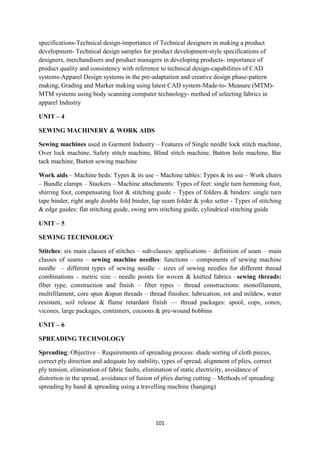 101
specifications-Technical design-importance of Technical designers in making a product
development- Technical design samples for product development-style specifications of
designers, merchandisers and product managers in developing products- importance of
product quality and consistency with reference to technical design-capabilities of CAD
systems-Apparel Design systems in the pre-adaptation and creative design phase-pattern
making, Grading and Marker making using latest CAD system-Made-to- Measure (MTM)-
MTM systems using body scanning computer technology- method of selecting fabrics in
apparel Industry
UNIT – 4
SEWING MACHINERY & WORK AIDS
Sewing machines used in Garment Industry – Features of Single needle lock stitch machine,
Over lock machine, Safety stitch machine, Blind stitch machine, Button hole machine, Bar
tack machine, Button sewing machine
Work aids – Machine beds: Types & its use – Machine tables: Types & its use – Work chairs
– Bundle clamps – Stackers – Machine attachments: Types of feet: single turn hemming foot,
shirring foot, compensating foot & stitching guide – Types of folders & binders: single turn
tape binder, right angle double fold binder, lap seam folder & yoke setter - Types of stitching
& edge guides: flat stitching guide, swing arm stitching guide, cylindrical stitching guide
UNIT – 5
SEWING TECHNOLOGY
Stitches: six main classes of stitches – sub-classes: applications – definition of seam – main
classes of seams – sewing machine needles: functions – components of sewing machine
needle – different types of sewing needle – sizes of sewing needles for different thread
combinations – metric size – needle points for woven & knitted fabrics –sewing threads:
fiber type, construction and finish – fiber types – thread constructions: monofilament,
multifilament, core spun &spun threads – thread finishes: lubrication, rot and mildew, water
resistant, soil release & flame retardant finish –– thread packages: spool, cops, cones,
vicones, large packages, containers, cocoons & pre-wound bobbins
UNIT – 6
SPREADING TECHNOLOGY
Spreading: Objective – Requirements of spreading process: shade sorting of cloth pieces,
correct ply direction and adequate lay stability, types of spread, alignment of plies, correct
ply tension, elimination of fabric faults, elimination of static electricity, avoidance of
distortion in the spread, avoidance of fusion of plies during cutting – Methods of spreading:
spreading by hand & spreading using a travelling machine (hanging)
 
