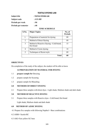 103
TEXTILE DYEING LAB
Subject title : TEXTILE DYEING LAB
Subject code : GT-305
Periods per week : 04
Periods per semester : 60
TIME SCHEDULE
S.No. Major Topics No. of
Periods
1. Preparation of material for dyeing 09
2 Method of Direct Dyeing 09
3 Method of Reactive Dyeing - Cold brand,
Hot brand
15
4 Method of Azoic dyeing 18
5 Techniques of Resist style 09
Total 60
OBJECTIVES
On completion of the study of the subject, the student will be able to know
1.0 PREPARATION OF MATERIAL FOR DYEING
1.1 prepare sample for Desizing
1.2 prepare sample for Scouring
1.3 prepare sample for Bleaching
2.0 METHODS OF DIRECT DYEING
2.1 Prepare three samples with direct dyes - Light shade, Medium shade and dark shade
3.0 METHOD OF REACTIVE DYEING
3.1 Prepare three samples with Reactive dyes - Cold brand, Hot brand
Light shade, Medium shade and dark shade
4.0 METHOD OF AZOIC DYEING
4.1 Prepare five samples with following Napthol + Base combinations
4.2 ASBS+ Scarlet RC
4.3 ASG+Fast yellow GC base
 
