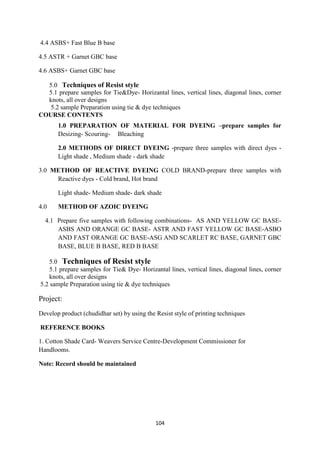 104
4.4 ASBS+ Fast Blue B base
4.5 ASTR + Garnet GBC base
4.6 ASBS+ Garnet GBC base
5.0 Techniques of Resist style
5.1 prepare samples for Tie&Dye- Horizantal lines, vertical lines, diagonal lines, corner
knots, all over designs
5.2 sample Preparation using tie & dye techniques
COURSE CONTENTS
1.0 PREPARATION OF MATERIAL FOR DYEING –prepare samples for
Desizing- Scouring- Bleaching
2.0 METHODS OF DIRECT DYEING -prepare three samples with direct dyes -
Light shade , Medium shade - dark shade
3.0 METHOD OF REACTIVE DYEING COLD BRAND-prepare three samples with
Reactive dyes - Cold brand, Hot brand
Light shade- Medium shade- dark shade
4.0 METHOD OF AZOIC DYEING
4.1 Prepare five samples with following combinations- AS AND YELLOW GC BASE-
ASBS AND ORANGE GC BASE- ASTR AND FAST YELLOW GC BASE-ASBO
AND FAST ORANGE GC BASE-ASG AND SCARLET RC BASE, GARNET GBC
BASE, BLUE B BASE, RED B BASE
5.0 Techniques of Resist style
5.1 prepare samples for Tie& Dye- Horizantal lines, vertical lines, diagonal lines, corner
knots, all over designs
5.2 sample Preparation using tie & dye techniques
Project:
Develop product (chudidhar set) by using the Resist style of printing techniques
REFERENCE BOOKS
1. Cotton Shade Card- Weavers Service Centre-Development Commissioner for
Handlooms.
Note: Record should be maintained
 