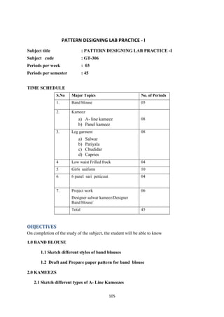 105
PATTERN DESIGNING LAB PRACTICE - I
Subject title : PATTERN DESIGNING LAB PRACTICE -I
Subject code : GT-306
Periods per week : 03
Periods per semester : 45
TIME SCHEDULE
S.No Major Topics No. of Periods
1. Band blouse 05
2. Kameez
a) A- line kameez
b) Panel kameez
08
3. Leg garment
a) Salwar
b) Patiyala
c) Chudidar
d) Capries
08
4 Low waist Frilled frock 04
5 Girls uniform 10
6 6 panel sari petticoat 04
7. Project work
Designer salwar kameez/Designer
Band blouse/
06
Total 45
OBJECTIVES
On completion of the study of the subject, the student will be able to know
1.0 BAND BLOUSE
1.1 Sketch different styles of band blouses
1.2 Draft and Prepare paper pattern for band blouse
2.0 KAMEEZS
2.1 Sketch different types of A- Line Kameezes
 