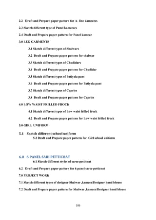 106
2.2 Draft and Prepare paper pattern for A- line kameezes
2.3 Sketch different type of Panel kameezes
2.4 Draft and Prepare paper pattern for Panel kameez
3.0 LEG GARMENTS
3.1 Sketch different types of Shalwars
3.2 Draft and Prepare paper pattern for shalwar
3.3 Sketch different types of Chudidars
3.4 Draft and Prepare paper pattern for Chudidar
3.5 Sketch different types of Patiyala pant
3.6 Draft and Prepare paper pattern for Patiyala pant
3.7 Sketch different types of Capries
3.8 Draft and Prepare paper pattern for Capries
4.0 LOW WAIST FRILLED FROCK
4.1 Sketch different types of Low waist frilled frock
4.2 Draft and Prepare paper pattern for Low waist frilled frock
5.0 GIRL UNIFORM
5.1 Sketch different school uniform
5.2 Draft and Prepare paper pattern for Girl school uniform
6.0 6 PANEL SARI PETTICOAT
6.1 Sketch different styles of saree petticoat
6.2 Draft and Prepare paper pattern for 6 panel saree petticoat
7.0 PROJECT WORK
7.1 Sketch different types of designer Shalwar ,kameez/Designer band blouse
7.2 Draft and Prepare paper pattern for Shalwar ,kameez/Designer band blouse
 