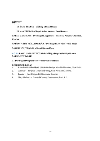 107
CONTENT
1.0 BAND BLOUSE - Drafting of band blouse
2.0 KAMEEZS - Drafting of A- line kameez, Panel kameez
3.0 LEG GARMENTS- Drafting of Leg garment – Shalwar, Patiyala, Chudidar,
Capries
4.0 LOW WAIST FRILLED FROCK - Drafting of Low waist Frilled Frock
5.0 GIRL UNIFORM - Drafting of Boys uniform
6.0 Six PANEL SARI PETTICOAT-Drafting of 6 panel sari petticoat
7.0 PROJECT WORK
7.1 Drafting of Designer Shalwar kameez/Band blouse
REFERENCE BOOKS
1. Rithu Jindal -- Hand Book of Fashion Design, Mittal Publications, New Delhi.
2. Zarapkar -- Zarapkar System of Cutting, Gala Publishers,Mumbai.
3. Juvekar -- Easy Cutting, Ball Company, Bombay.
4. Mary Mathews -- Practical Clothing Construction, PartI & II.
 