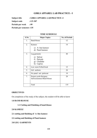 108
GIRLS APPAREL LAB PRACTICE - I
Subject title : GIRLS APPAREL LAB PRACTICE -I
Subject code : GT-307
Periods per week : 09
Periods per semester: 135
TIME SCHEDULE
S.No Major Topics No. of Periods
1. Band blouse 12
2. Kameez
c) A- line kameez
d) Panel kameez
18
3. Leg garments
e) Salwar
f) Patiyala
g) Chudidar
h) Capries
40
4. Low waist Frilled frock 15
5. Girl uniform 20
6. Six panel sari petticoat 10
7. Project work-Designer
Salwar,Kameez/Band blouse
20
Total 135
OBJECTIVES
On completion of the study of the subject, the student will be able to know
1.0 BAND BLOUSE
1.1 Cutting and Finishing of band blouse
2.0 KAMEEZ
2.1 cutting and finishing of A- line kameez
2.2 cutting and finishing of Panel kameez
3.0 LEG GARMENTS
 