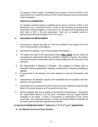 11
For passing a theory subject, a candidate has to secure a minimum of 35% in end
examination and a combined minimum of 35% of both Sessional and end examination
marks put together.
PRACTICAL EXAMINATION:
For passing a practical subject, a candidate has to secure a minimum of 50% in end
examination and a combined minimum of 50% of both sessional and practical end
examination marks put together. In case of D.C.C.P., the pass mark for typewriting and
short hand is 45% in the end examination. There are no sessional marks for
typewriting and Shorthand subjects of D.C.C.P course.
11. PROVISION FOR IMPROVEMENT
1. Improvement is allowed only after he / she has completed all the subjects from First
Year to Final semester of the Diploma.
2. Improvement is allowed in any 4 (Four) subjects of the Diploma.
3. The student can avail of this improvement chance ONLY ONCE, that too within the
succeeding two examinations after the completion of Diploma. However, the duration
including Improvement examination shall not exceed FIVE years from the year of first
admission.
4. No improvement is allowed in Practical / Lab subjects or Project work or
Industrial Training assessment. However, improvement in drawing subject(s) is
allowed.
5. If improvement is not achieved, the marks obtained in previous Examinations hold
good.
6. Improvement is not allowed in respect of the candidates who are punished under Mal-
practice in any Examination.
7. Examination fee for improvement shall be paid as per the notification issued by State
Board of Technical Education and Training from time to time.
8. All the candidates who wish to appear for improvement of performance shall deposit
the original Marks Memos of all the years / Semesters and also original Diploma
Certificate to the Board. If there is improvement in performance of the current
examination, the revised Memorandum of marks and Original Diploma Certificate will
be issued, else the submitted originals will be returned.
12. RULES OF PROMOTION FROM 1ST
YEAR TO 3,rd,
4,th
5th
,6th
and 7th
SEMESTERS:
a) For Diploma Courses of 3 Years duration
 