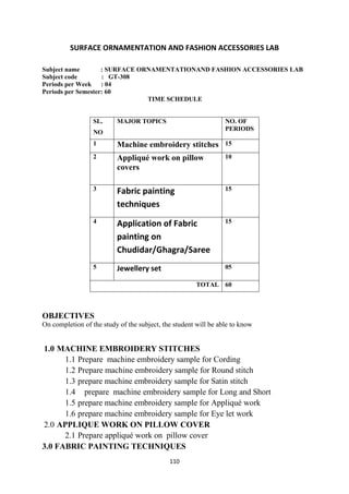 110
SURFACE ORNAMENTATION AND FASHION ACCESSORIES LAB
Subject name : SURFACE ORNAMENTATIONAND FASHION ACCESSORIES LAB
Subject code : GT-308
Periods per Week : 04
Periods per Semester: 60
TIME SCHEDULE
SL.
NO
MAJOR TOPICS NO. OF
PERIODS
1 Machine embroidery stitches 15
2 Appliqué work on pillow
covers
10
3 Fabric painting
techniques
15
4 Application of Fabric
painting on
Chudidar/Ghagra/Saree
15
5 Jewellery set 05
TOTAL 60
OBJECTIVES
On completion of the study of the subject, the student will be able to know
1.0 MACHINE EMBROIDERY STITCHES
1.1 Prepare machine embroidery sample for Cording
1.2 Prepare machine embroidery sample for Round stitch
1.3 prepare machine embroidery sample for Satin stitch
1.4 prepare machine embroidery sample for Long and Short
1.5 prepare machine embroidery sample for Appliqué work
1.6 prepare machine embroidery sample for Eye let work
2.0 APPLIQUE WORK ON PILLOW COVER
2.1 Prepare appliqué work on pillow cover
3.0 FABRIC PAINTING TECHNIQUES
 