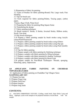111
3.1Preparation of fabric for painting
3.2 Types of brushes for fabric painting-Round, Flat, Large wash, Fine
finishing
3.3 Tips for brush care
3.4 Tools required for fabric painting-Palatte, Tracing paper, carbon
paper,
Frames, Rags/ Cloth, Water bowl
3.5 Preparing the fabric for painting-Ring Square frame
3.6 Transferring the design
3.7 Fabric painting techniques
3.8 Brush strokes-C Stroke, S Stroke, Inverted Stroke, Ribbon stroke,
Scroll, Tear drop
3.9 Dry brush techniques
3.10 Prepare a fabric painting sample by brush strokes using Acrylic
colour/Pearl/Flourescent
3.11 Prepare a fabric painting sample by brush stokes using Glitters
3.12 Prepare a fabric painting sample by brush stokes using Pop ups
3.13 Prepare a fabric painting sample by brush stokes using Pearl metallic
colours
3.14 Tips for fabric painting
3.15 Prepare sample with fabric painting by Outlining technique
3.16 Prepare a sample with fabric painting by filling technique
3.17 Prepare a sample with fabric painting by shading Technique
3.19 Prepare a sample with fabric painting by Brush work
3.20 prepare sample for Non-Brush Techniques- Threads, sponging,
Stenciling, spray, impressions
4.0 APPLICAION FABRIC PAINTING ON CHUDIDAR
TOP/GHAGRA/SAREE
4.1 Application of Fabric painting on Chudidhar Top/ Ghagra/ Saree
5.0 JEWELLARY SET
5.1 Prepare Ear tops
5.2 Prepare Finger ring
5.3 Prepare Neck lace
5.4 Prepare bangles
5.5 Prepare long chain
CONTENTS:
1.0 MACHINE EMBROIDERY STITCHES- Cording, round stitch, Satin Stitch, Long and
Short, Appliqué, eyelet work Samples to be prepared maintain a record Book with the
sample
 