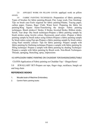 112
2.0 APPLIQUÉ WORK ON PILLOW COVER- appliqué work on pillow
covers
3.0 FABRIC PAINTING TECHNIQUES- Preparation of fabric painting-
Types of brushes for fabric painting-Round, Flat, Large wash, Fine finishing-
Tips on brush care-Tools required for fabric painting-Palatte, Tracing paper,
carbon paper, Frames, Rags/ Cloth, Water bowl- Preparing the fabric for
painting-Ring Square frame-Transferring the design- Fabric painting
techniques- Brush strokes-C Stroke, S Stroke, Inverted Stroke, Ribbon stroke,
Scroll, Tear drop- Dry brush techniques-Prepare a fabric painting sample by
brush strokes using Acrylic colour, fluorescent, pearl colors -Prepare a fabric
painting sample by brush stokes using Glitters-Prepare a fabric painting sample
by brush stokes using Pop ups-Prepare a fabric painting sample by brush stokes
using Pearl metallic colours- Tips for fabric painting- Prepare sample with
fabric painting by Outlining technique-Prepare a sample with fabric painting by
filling technique- Prepare a sample with fabric painting by shading Technique-
Prepare a sample with fabric painting by Brush work- Non-Brush Techniques-
Threads, sponging, Stenciling, spray, impressions
4.0 APPLICAION FABRIC PAINTING ON CHUDIDAR TOP/GHAGRA/SAREE/TABLE
CLOTH-Application of Fabric painting on Chudidar Top / Ghagra/Saree/
5.0 JEWALLARY SET-Prepare ear tops, finger rings, necklaces, bangle set
and long chain
REFERENCE BOOKS
1. Mccalls book of Machine Embroidery
2. Camlin-Fabric painting books
 