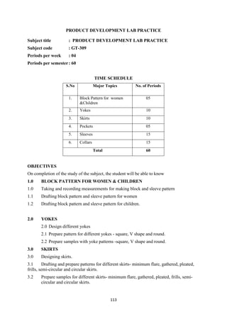 113
PRODUCT DEVELOPMENT LAB PRACTICE
Subject title : PRODUCT DEVELOPMENT LAB PRACTICE
Subject code : GT-309
Periods per week : 04
Periods per semester: 60
TIME SCHEDULE
S.No Major Topics No. of Periods
1. Block Pattern for women
&Children
05
2. Yokes 10
3. Skirts 10
4. Pockets 05
5. Sleeves 15
6. Collars 15
Total 60
OBJECTIVES
On completion of the study of the subject, the student will be able to know
1.0 BLOCK PATTERN FOR WOMEN & CHILDREN
1.0 Taking and recording measurements for making block and sleeve pattern
1.1 Drafting block pattern and sleeve pattern for women
1.2 Drafting block pattern and sleeve pattern for children.
2.0 YOKES
2.0 Design different yokes
2.1 Prepare pattern for different yokes - square, V shape and round.
2.2 Prepare samples with yoke patterns -square, V shape and round.
3.0 SKIRTS
3.0 Designing skirts.
3.1 Drafting and prepare patterns for different skirts- minimum flare, gathered, pleated,
frills, semi-circular and circular skirts.
3.2 Prepare samples for different skirts- minimum flare, gathered, pleated, frills, semi-
circular and circular skirts.
 