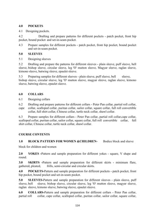 114
4.0 POCKETS
4.1 Designing pockets.
4.2 Drafting and prepare patterns for different pockets - patch pocket, front hip
pocket, bound pocket and set-in-seam pocket.
4.3 Prepare samples for different pockets - patch pocket, front hip pocket, bound pocket
and set-in-seam pocket.
5.0 SLEEVES
5.1 Designing sleeves
5.2 Drafting and prepare the patterns for different sleeves - plain sleeve, puff sleeve, bell
sleeve, bishop sleeve, circular sleeve, leg 'O' mutton sleeve, Magyar sleeve, raglan sleeve,
kimono sleeve, batwing sleeve, epaulet sleeve.
5.3 Preparing samples for different sleeves - plain sleeve, puff sleeve, bell sleeve,
bishop sleeve, circular sleeve, leg 'O' mutton sleeve, magyar sleeve, raglan sleeve, kimono
sleeve, batwing sleeve, epaulet sleeve.
6.0 COLLARS
6.1 Designing collars
6.2 Drafting and prepare patterns for different collars - Peter Pan collar, partial roll collar,
cape collar, scalloped collar, puritan collar, sailor collar, square collar, full roll convertible
collar, full shirt collar, Chinese collar, turtle neck collar, shawl collar.
6.3 Prepare samples for different collars - Peter Pan collar, partial roll collar,cape collar,
scalloped collar, puritan collar, sailor collar, square collar, full roll convertible collar, full
shirt collar, Chinese collar, turtle neck collar, shawl collar.
COURSE CONTENTS
1.0 BLOCK PATTERN FOR WOMEN &CHILDREN- Bodice block and sleeve
block for children and women
2.0 YOKES -Pattern and sample preparation for different yokes - square, V shape and
round.
3.0 SKIRTS -Pattern and sample preparation for different skirts - minimum flare,
gathered, pleated, frills, semi-circular and circular skirts.
4.0 POCKETS-Pattern and sample preparation for different pockets - patch pocket, front
hip pocket, bound pocket and set-in-seam pocket.
5.0 SLEEVES-Pattern and sample preparation for different sleeves - plain sleeve, puff
sleeve, bell sleeve, bishop sleeve, circular sleeve, leg 'O' mutton sleeve, magyar sleeve,
raglan sleeve, kimono sleeve, batwing sleeve, epaulet sleeve.
6.0 COLLARS-Pattern and sample preparation for different collars - Peter Pan collar,
partial roll collar, cape collar, scalloped collar, puritan collar, sailor collar, square collar,
 