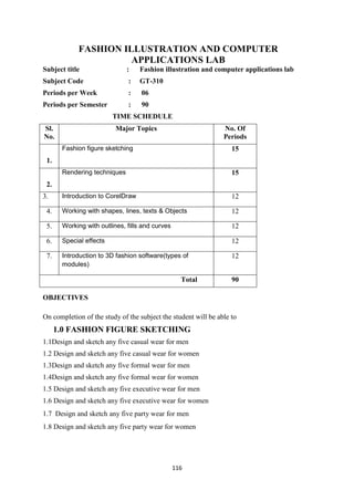 116
FASHION ILLUSTRATION AND COMPUTER
APPLICATIONS LAB
Subject title : Fashion illustration and computer applications lab
Subject Code : GT-310
Periods per Week : 06
Periods per Semester : 90
TIME SCHEDULE
OBJECTIVES
On completion of the study of the subject the student will be able to
1.0 FASHION FIGURE SKETCHING
1.1Design and sketch any five casual wear for men
1.2 Design and sketch any five casual wear for women
1.3Design and sketch any five formal wear for men
1.4Design and sketch any five formal wear for women
1.5 Design and sketch any five executive wear for men
1.6 Design and sketch any five executive wear for women
1.7 Design and sketch any five party wear for men
1.8 Design and sketch any five party wear for women
Sl.
No.
Major Topics No. Of
Periods
1.
Fashion figure sketching 15
2.
Rendering techniques 15
3. Introduction to CorelDraw 12
4. Working with shapes, lines, texts & Objects 12
5. Working with outlines, fills and curves 12
6. Special effects 12
7. Introduction to 3D fashion software(types of
modules)
12
Total 90
 