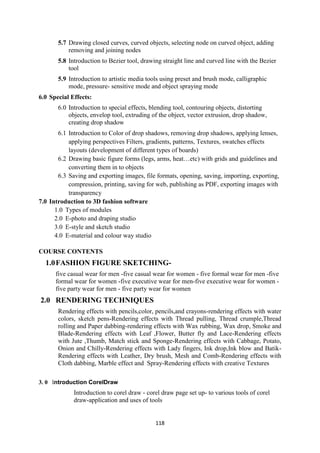 118
5.7 Drawing closed curves, curved objects, selecting node on curved object, adding
removing and joining nodes
5.8 Introduction to Bezier tool, drawing straight line and curved line with the Bezier
tool
5.9 Introduction to artistic media tools using preset and brush mode, calligraphic
mode, pressure- sensitive mode and object spraying mode
6.0 Special Effects:
6.0 Introduction to special effects, blending tool, contouring objects, distorting
objects, envelop tool, extruding of the object, vector extrusion, drop shadow,
creating drop shadow
6.1 Introduction to Color of drop shadows, removing drop shadows, applying lenses,
applying perspectives Filters, gradients, patterns, Textures, swatches effects
layouts (development of different types of boards)
6.2 Drawing basic figure forms (legs, arms, heat…etc) with grids and guidelines and
converting them in to objects
6.3 Saving and exporting images, file formats, opening, saving, importing, exporting,
compression, printing, saving for web, publishing as PDF, exporting images with
transparency
7.0 Introduction to 3D fashion software
1.0 Types of modules
2.0 E-photo and draping studio
3.0 E-style and sketch studio
4.0 E-material and colour way studio
COURSE CONTENTS
1.0FASHION FIGURE SKETCHING-
five casual wear for men -five casual wear for women - five formal wear for men -five
formal wear for women -five executive wear for men-five executive wear for women -
five party wear for men - five party wear for women
2.0 RENDERING TECHNIQUES
Rendering effects with pencils,color, pencils,and crayons-rendering effects with water
colors, sketch pens-Rendering effects with Thread pulling, Thread crumple,Thread
rolling and Paper dabbing-rendering effects with Wax rubbing, Wax drop, Smoke and
Blade-Rendering effects with Leaf ,Flower, Butter fly and Lace-Rendering effects
with Jute ,Thumb, Match stick and Sponge-Rendering effects with Cabbage, Potato,
Onion and Chilly-Rendering effects with Lady fingers, Ink drop,Ink blow and Batik-
Rendering effects with Leather, Dry brush, Mesh and Comb-Rendering effects with
Cloth dabbing, Marble effect and Spray-Rendering effects with creative Textures
3. 0 Introduction CorelDraw
Introduction to corel draw - corel draw page set up- to various tools of corel
draw-application and uses of tools
 
