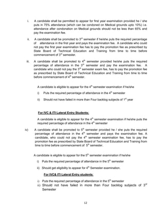 12
i. A candidate shall be permitted to appear for first year examination provided he / she
puts in 75% attendance (which can be condoned on Medical grounds upto 10%) i.e.
attendance after condonation on Medical grounds should not be less than 65% and
pay the examination fee.
ii. A candidate shall be promoted to 3rd
semester if he/she puts the required percentage
of attendance in the first year and pays the examination fee. A candidate who could
not pay the first year examination fee has to pay the promotion fee as prescribed by
State Board of Technical Education and Training from time to time before
commencement of 3rd
semester.
iii. A candidate shall be promoted to 4th
semester provided he/she puts the required
percentage of attendance in the 3rd
semester and pay the examination fee. A
candidate who could not pay the 3rd
semester exam fee, has to pay the promotion fee
as prescribed by State Board of Technical Education and Training from time to time
before commencement of 4th
semester.
A candidate is eligible to appear for the 4th
semester examination if he/she
i) Puts the required percentage of attendance in the 4th
semester
ii) Should not have failed in more than Four backlog subjects of 1st
year
For IVC & ITI Lateral Entry Students:
A candidate is eligible to appear for the 4th
semester examination if he/she puts the
required percentage of attendance in the 4th
semester
iv) A candidate shall be promoted to 5th
semester provided he / she puts the required
percentage of attendance in the 4th
semester and pays the examination fee. A
candidate, who could not pay the 4th
semester examination fee, has to pay the
promotion fee as prescribed by State Board of Technical Education and Training from
time to time before commencement of 5th
semester.
A candidate is eligible to appear for the 5th
semester examination if he/she
i) Puts the required percentage of attendance in the 5th
semester
ii) Should get eligibility to appear for 4th
Semester examination.
For IVC& ITI Lateral Entry students:
i) Puts the required percentage of attendance in the 5th
semester
ii) Should not have failed in more than Four backlog subjects of 3rd
Semester
 
