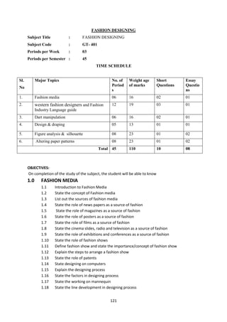 121
FASHION DESIGNING
Subject Title : FASHION DESIGNING
Subject Code : GT- 401
Periods per Week : 03
Periods per Semester : 45
TIME SCHEDULE
Sl.
No
Major Topics No. of
Period
s
Weight age
of marks
Short
Questions
Essay
Questio
ns
1. Fashion media 06 16 02 01
2. western fashion designers and Fashion
Industry Language guide
12 19 03 01
3. Dart manipulation 06 16 02 01
4. Design & draping 05 13 01 01
5. Figure analysis & silhouette 08 23 01 02
6. Altering paper patterns 08 23 01 02
Total 45 110 10 08
OBJECTIVES:
On completion of the study of the subject, the student will be able to know
1.0 FASHION MEDIA
1.1 Introduction to Fashion Media
1.2 State the concept of Fashion media
1.3 List out the sources of fashion media
1.4 State the role of news papers as a source of fashion
1.5 State the role of magazines as a source of fashion
1.6 State the role of posters as a source of fashion
1.7 State the role of films as a source of fashion
1.8 State the cinema slides, radio and television as a source of fashion
1.9 State the role of exhibitions and conferences as a source of fashion
1.10 State the role of fashion shows
1.11 Define fashion show and state the importance/concept of fashion show
1.12 Explain the steps to arrange a fashion show
1.13 State the role of patents
1.14 State designing on computers
1.15 Explain the designing process
1.16 State the factors in designing process
1.17 State the working on mannequin
1.18 State the line development in designing process
 