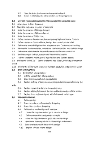 122
1.19 State the design development and presentation board
1.20 Explain in detail about the fabric selection and designing process
2.0 WESTERN FASHION DESIGNERS AND FASHION INDUSTRY LANGUAGE GUIDE
2.1 List western fashion designers
2.2 State the styles and creation of Lagerfeld
2.3 State the creation of Giorgio Armani
2.4 State the creation of Alberta Ferreti
2.5 State the styles of Phillip Lim
2.1 Define the terms Accessories, Contemporary Style and Haute Couture
2.2 Define the terms Custom Made, Design Source and private label
2.3 Define the terms Bridge fashion, adaptation and Contemporary styling
2.4 Define the terms croquies, Innovative communications and fashion image
2.5 Define the terms Media, Fashion fore cast and fashion consultant
2.6 Define campus fashion, custom and Fashion illustration
2.7 Define the terms Avant garde, High fashion and stylistic details
2.8 Define the terms 2.9 Define the terms neo classic, Publicity and Fashion
trend
2.10 Define the terms trunk show, hot number, couturier and premiere vision
3.0 DART MANIPULATION
3.1 Define Dart Manipulation
3.2 List the uses of Dart Manipulation
3.3 State techniques of dart manipulation
3.4 Explain shifting of darts incorporating darts into seams forming the
yoke
3.5 Explain converting darts to the partial yoke
3.6 Explain adding fullness at the top and bottom edges of the bodice
3.7 Explain dress styles designed with fullness of varied types
4.0 DESIGN AND DRAPING
4.1 Define design
4.2 State three facets of successful designing
4.3 State hints on dress designing
4.4 Define structural design with example
4.5 State the requirement of good structural design
4.6 Define decorative design with example
4.7 State the requirement of good decorative design
4.8 Name the five ways of decorative design and criteria
4.9 State the features of Naturalistic design
4.10 Explain stylized /floral designs
 