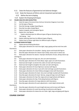 123
4.11 State the features of geometrical and abstract designs
4.12 State the features of Ethnic and art movement period style
4.13 Define the term draping
4.14 Explain the Draping techniques
5.0 FIGURE ANALYSIS AND SILHOUTTEES
5.1 State the types of structural lines-Vertical, Horizontal, Diagonal, Curve lines
5.2 List the types of figures
5.3 Describe Average, wedge shaped figures
5.4 Describe hour glass shaped figure
5.5 Explain triangular and rectangular figures
5.6 Explain thin, oval figures
5.7 Explain selecting styles for different types of figures-Slandering lines,
Tall making lines
5.8 Explain selecting style lines for different types of figures
5.9 Explain how to choose right fabric for different types of figures
6.0 ALTERING PAPER PATTERNS
6.1 Explain personal fitting alterations
6.2 State paper alterations for neck lines-tight, large, gaping and low neck lines with
illustrations
6.3 State paper alterations for shoulders- sloping, square and broad with figures
6.4 Describe paper alterations for sleeves-Cap to deep, excess ease in sleeve cap
6.5 State paper alteration for sleeves- improper distribution of ease, skimpy sleeve cap
with figures
6.6 State paper alteration for large arm, thin arm with illustrations
6.7 Describe paper alterations for thick elbow, larger upper arm with illustrations
6.8 State bust dart length- to shorten the under arm dart with illustrations
6.9 State bust dart length-to lengthen the under arm dart with figures
6.10 State paper alterations for bust-High bust, low bust with figures
6.11 State paper alterations for bust- bust with small and large cup with illustrations
6.12 State paper alterations for chest-Hollow and pigeon chest with illustrations
6.13 Describe paper alterations for back- Very erect and high rounded with illustrations
6.14 Describe paper alterations for back- Narrow, swag and large neck with figures
6.15 State paper alterations for hips-Flat, large and one large buttock with figures
6.16 State paper alterations for hips- Protruding hip bones with figures
6.17 Describe paper alterations for large abdomen with illustrations
6.18 Describe paper alterations for pant adjustments- crotch depth shorten with
illustrations
6.19 Describe paper alterations for pant-length decrease and increase with figures
6.20 State paper alterations for waist hip and leg circumference with figures
6.21 State paper alterations for sleeve less arm holes- tight, large and gaping with figures
COURSE CONTENT
 