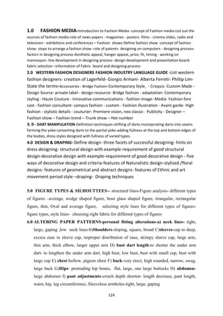 124
1.0 FASHION MEDIA-Introduction to Fashion Media- concept of Fashion media-List out the
sources of fashion media-role of news papers - magazines - posters -films - cinema slides, radio and
television - exhibitions and conferences – Fashion shows-Define fashion show -concept of fashion
show- steps to arrange a fashion show- role of patents- designing on computers - designing process-
factors in designing process-Aesthetic appeal, hanger appeal, price, fit, timing - working on
mannequin- line development in designing process- design development and presentation board-
fabric selection –information of Fabric board and designing process
2.0 WESTERN FASHION DESIGNERS FASHION INDUSTRY LANGUAGE GUIDE -List western
fashion designers- creation of Lagerfeld- Giorgio Armani- Alberta Ferreti- Phillip Lim-
State the terms–Accessories - Bridge Fashion-Contemporary Style, - Croquis- Custom Made -
Design Source- private label - design resource- Bridge fashion - adaptation- Contemporary
styling - Haute Couture - Innovative communications - fashion image- Media- Fashion fore
cast - fashion consultant- campus fashion - custom - Fashion illustration - Avant garde- High
fashion - stylistic details - couturier- Premiere vision, neo classic- Publicity - Designer –
Fashion show – Fashion trend – Trunk show – Hot number
3. 0 - DART MANIPULATION-Definition-techniques-shifting of darts-incorporating darts into seams
forming the yoke-converting darts to the partial yoke-adding fullness at the top and bottom edges of
the bodies, dress styles designed with fullness of varied types.
4.0 DESIGN & DRAPING- Define design- three facets of successful designing- hints on
dress designing- structural design with example-requirement of good structural
design-decorative design with example-requirement of good decorative design - five
ways of decorative design and criteria-features of Naturalistic design-stylized /floral
designs- features of geometrical and abstract designs- features of Ethnic and art
movement period style –draping- Draping techniques
5.0 FIGURE TYPES & SILHOUTTEES-- structural lines-Figure analysis- different types
of figures –average, wedge shaped figure, hour glass shaped figure, triangular, rectangular
figure, thin, Oval and average figure, selecting style lines for different types of figures-
figure types, style lines- choosing right fabric for different types of figures
6.0 ALTERING PAPER PATTERNS-personal fitting alterations-a) neck lines- tight,
large, gaping ,low neck lines-b)Shoulders-sloping, square, broad C)sleeves-cap to deep,
excess ease in sleeve cap, improper distribution of ease, skimpy sleeve cap, large arm,
thin arm, thick elbow, larger upper arm D) bust dart length-to shorter the under arm
dart- to lengthen the under arm dart, high bust, low bust, bust with small cup, bust with
large cup E) chest-hollow, pigeon chest F) back-very erect, high rounded, narrow, swag,
large back G)Hips- protruding hip bones, flat, large, one large buttocks H) abdomen-
large abdomen I) pant adjustments-crotch depth shorten- length decrease, pant length,
waist, hip, leg circumference, Sleeveless armholes-tight, large, gaping
 