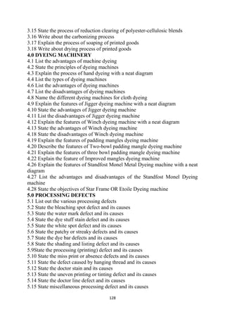 128
3.15 State the process of reduction clearing of polyester-cellulosic blends
3.16 Write about the carbonizing process
3.17 Explain the process of soaping of printed goods
3.18 Write about drying process of printed goods
4.0 DYEING MACHINERY
4.1 List the advantages of machine dyeing
4.2 State the principles of dyeing machines
4.3 Explain the process of hand dyeing with a neat diagram
4.4 List the types of dyeing machines
4.6 List the advantages of dyeing machines
4.7 List the disadvantages of dyeing machines
4.8 Name the different dyeing machines for cloth dyeing
4.9 Explain the features of Jigger dyeing machine with a neat diagram
4.10 State the advantages of Jigger dyeing machine
4.11 List the disadvantages of Jigger dyeing machine
4.12 Explain the features of Winch dyeing machine with a neat diagram
4.13 State the advantages of Winch dyeing machine
4.18 State the disadvantages of Winch dyeing machine
4.19 Explain the features of padding mangles dyeing machine
4.20 Describe the features of Two-bowl padding mangle dyeing machine
4.21 Explain the features of three bowl padding mangle dyeing machine
4.22 Explain the feature of Improved mangles dyeing machine
4.26 Explain the features of Standfost Monel Metal Dyeing machine with a neat
diagram
4.27 List the advantages and disadvantages of the Standfost Monel Dyeing
machine
4.28 State the objectives of Star Frame OR Etoile Dyeing machine
5.0 PROCESSING DEFECTS
5.1 List out the various processing defects
5.2 State the bleaching spot defect and its causes
5.3 State the water mark defect and its causes
5.4 State the dye stuff stain defect and its causes
5.5 State the white spot defect and its causes
5.6 State the patchy or streaky defects and its causes
5.7 State the dye bar defects and its causes
5.8 State the shading and listing defect and its causes
5.9State the processing (printing) defect and its causes
5.10 State the miss print or absence defects and its causes
5.11 State the defect caused by hanging thread and its causes
5.12 State the doctor stain and its causes
5.13 State the uneven printing or tinting defect and its causes
5.14 State the doctor line defect and its causes
5.15 State miscellaneous processing defect and its causes
 
