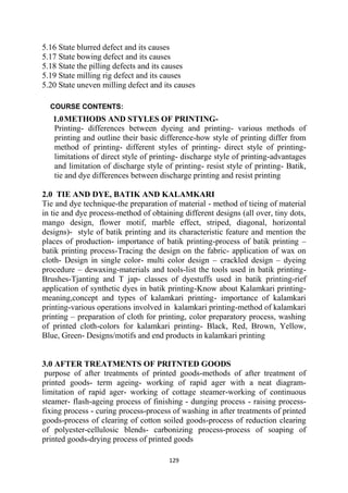 129
5.16 State blurred defect and its causes
5.17 State bowing defect and its causes
5.18 State the pilling defects and its causes
5.19 State milling rig defect and its causes
5.20 State uneven milling defect and its causes
COURSE CONTENTS:
1.0METHODS AND STYLES OF PRINTING-
Printing- differences between dyeing and printing- various methods of
printing and outline their basic difference-how style of printing differ from
method of printing- different styles of printing- direct style of printing-
limitations of direct style of printing- discharge style of printing-advantages
and limitation of discharge style of printing- resist style of printing- Batik,
tie and dye differences between discharge printing and resist printing
2.0 TIE AND DYE, BATIK AND KALAMKARI
Tie and dye technique-the preparation of material - method of tieing of material
in tie and dye process-method of obtaining different designs (all over, tiny dots,
mango design, flower motif, marble effect, striped, diagonal, horizontal
designs)- style of batik printing and its characteristic feature and mention the
places of production- importance of batik printing-process of batik printing –
batik printing process-Tracing the design on the fabric- application of wax on
cloth- Design in single color- multi color design – crackled design – dyeing
procedure – dewaxing-materials and tools-list the tools used in batik printing-
Brushes-Tjanting and T jap- classes of dyestuffs used in batik printing-rief
application of synthetic dyes in batik printing-Know about Kalamkari printing-
meaning,concept and types of kalamkari printing- importance of kalamkari
printing-various operations involved in kalamkari printing-method of kalamkari
printing – preparation of cloth for printing, color preparatory process, washing
of printed cloth-colors for kalamkari printing- Black, Red, Brown, Yellow,
Blue, Green- Designs/motifs and end products in kalamkari printing
3.0 AFTER TREATMENTS OF PRITNTED GOODS
purpose of after treatments of printed goods-methods of after treatment of
printed goods- term ageing- working of rapid ager with a neat diagram-
limitation of rapid ager- working of cottage steamer-working of continuous
steamer- flash-ageing process of finishing - dunging process - raising process-
fixing process - curing process-process of washing in after treatments of printed
goods-process of clearing of cotton soiled goods-process of reduction clearing
of polyester-cellulosic blends- carbonizing process-process of soaping of
printed goods-drying process of printed goods
 