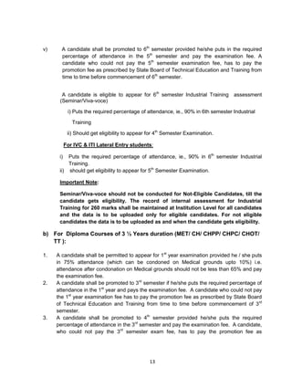 13
v) A candidate shall be promoted to 6th
semester provided he/she puts in the required
percentage of attendance in the 5th
semester and pay the examination fee. A
candidate who could not pay the 5th
semester examination fee, has to pay the
promotion fee as prescribed by State Board of Technical Education and Training from
time to time before commencement of 6th
semester.
A candidate is eligible to appear for 6th
semester Industrial Training assessment
(Seminar/Viva-voce)
i) Puts the required percentage of attendance, ie., 90% in 6th semester Industrial
Training
ii) Should get eligibility to appear for 4th
Semester Examination.
For IVC & ITI Lateral Entry students:
i) Puts the required percentage of attendance, ie., 90% in 6th
semester Industrial
Training.
ii) should get eligibility to appear for 5th
Semester Examination.
Important Note:
Seminar/Viva-voce should not be conducted for Not-Eligible Candidates, till the
candidate gets eligibility. The record of internal assessment for Industrial
Training for 260 marks shall be maintained at Institution Level for all candidates
and the data is to be uploaded only for eligible candidates. For not eligible
candidates the data is to be uploaded as and when the candidate gets eligibility.
b) For Diploma Courses of 3 ½ Years duration (MET/ CH/ CHPP/ CHPC/ CHOT/
TT ):
1. A candidate shall be permitted to appear for 1st
year examination provided he / she puts
in 75% attendance (which can be condoned on Medical grounds upto 10%) i.e.
attendance after condonation on Medical grounds should not be less than 65% and pay
the examination fee.
2. A candidate shall be promoted to 3rd
semester if he/she puts the required percentage of
attendance in the 1st
year and pays the examination fee. A candidate who could not pay
the 1st
year examination fee has to pay the promotion fee as prescribed by State Board
of Technical Education and Training from time to time before commencement of 3rd
semester.
3. A candidate shall be promoted to 4th
semester provided he/she puts the required
percentage of attendance in the 3rd
semester and pay the examination fee. A candidate,
who could not pay the 3rd
semester exam fee, has to pay the promotion fee as
 