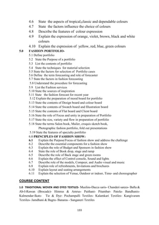 133
4.6 State the aspects of tropical,classic and dependable colours
4.7 State the factors influence the choice of colours
4.8 Describe the features of colour expression
4.9 Explain the expression of orange, violet, brown, black and white
colours
4.10 Explain the expression of yellow, red, blue, green colours
5.0 FASHION PORTFOLIO-
5.1 Define portfolio
5.2 State the Purpose of a portfolio
5.3 List the contents of portfolio
5.4 State the techniques for material selection
5.5 State the factors for selection of Portfolio cases
5.6 Define the term forecasting and role of forecaster
5.7 State the factors in fashion forecasting
5.8 Understand the procedure for forecasting
5.9 List the Fashion services
5.10 State the sources of inspiration
5.11 State the fashion forecast for recent year
5.12 Explain the preparation of mood board for portfolio
5.13 State the contents of Design board and colour board
5.14 State the contents of Swatch board and Illustration board
5.15 State the contents of Flat board and Client board
5.16 State the role of Focus and unity in preparation of Portfolio
5.17 State the size, variety and flow in preparation of portfolio
5.18 State the terms Salon book, Mailer, croquis sketch book,
Photographic fashion portfolio, fold out presentations
5.19 State the features of specialty portfolio
6.0 PRINCIPLES OF FASHION SHOW:
6.1 Explain the Purpose/Focus of fashion show and address the challenge
6.2 Describe the essential components for a fashion show
6.3 Explain the role of Budget and Sponsors in fashion show
6.4 State the role of Book drop, stage and ramp
6.5 Describe the role of Back stage and green rooms
6.6 Explain the effect of Control console, Sound and lights
6.7 Describe role of the models, Compeer, and Audio visual and music
6.8 Explain role of refreshments, Invitations and brochures
6.10 Explain layout and seating arrangements
6.11 Explain the selection of Venue, Outdoor or indoor, Time- and choreographer
COURSE CONTENT
1.0 TRADITIONAL WOVEN AND DYED TEXTILES- Muslins-Dacca saris- Chanderi sarees- Bafta &
Ab-I-Rawan (Brocade)- Himrus & Amrus- Paithani- Pitambar- Patola- Bandhanis-
Kalmendar-Ikats- Tie & Dye- Pochampalli Textiles- Kalamkari Textiles- Kangivaram
Textiles- Jamdhani & Bagru- Banaras - Sanganeri Textiles
 