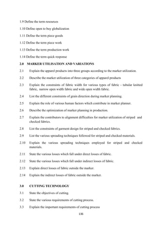 136
1.9 Define the term resources
1.10 Define open to buy globalization
1.11 Define the term piece goods
1.12 Define the term piece work
1.13 Define the term production work
1.14 Define the term quick response
2.0 MARKER UTILISATION AND VARIATIONS
2.1 Explain the apparel products into three groups according to the marker utilization.
2.2 Describe the marker utilization of three categories of apparel products
2.3 Explain the constraints of fabric width for various types of fabric - tubular knitted
fabric, narrow open width fabric and wide open width fabric.
2.4 List the different constraints of grain direction during marker planning.
2.5 Explain the role of various human factors which contribute in marker planner.
2.6 Describe the optimization of marker planning in production.
2.7 Explain the contributors to alignment difficulties for marker utilization of striped and
checked fabrics.
2.8 List the constraints of garment design for striped and checked fabrics.
2.9 List the various spreading techniques followed for striped and checked materials.
2.10 Explain the various spreading techniques employed for striped and checked
materials.
2.11 State the various losses which fall under direct losses of fabric.
2.12 State the various losses which fall under indirect losses of fabric.
2.13 Explain direct losses of fabric outside the marker.
2.14 Explain the indirect losses of fabric outside the marker.
3.0 CUTTING TECHNOLOGY
3.1 State the objectives of cutting.
3.2 State the various requirements of cutting process.
3.3 Explain the important requirements of cutting process
 