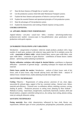 139
6.7 State the basic features of Straight line or 'synchro' system.
6.8 List the production systems which fall under Mechanical Transport systems.
6.9 Explain the basic features and operation of Selective conveyor belt system.
6.10 Explain the essential features and operational principles of Unit production system.
6.11 State the advantages of Unit production system.
6.12 Explain the characteristics and working of Quick response sewing system.
COURSE CONTENTS:
1.0 APPAREL PRODUCTION TERMINOLOGY
Apparel industry – cost price – casual wear – fabric – swatches – advertising-market-mass
production-style number- resources-open to buy-globalization- piece goods-piece work-
production work-quick response
2.0 MARKER UTILIZATIONS AND VARIATIONS
Introduction – categorization of products: relatively simple products, products with a large
number of small parts, products with relatively large panels that fit in multiples across the
width – constraints of fabric width : tubular knitted fabric, narrow open width fabric, wide
open width fabric – constraints of grain direction – contribution of human factors: marker
planner – optimizing marker planning in production
Marker utilization variations with striped & checked fabrics: contributors to alignment
difficulties – constraints of garment design – spreading techniques for striped and checked
materials
Fabric losses outside the marker: Introduction – analysis of direct losses: ends of ply
losses, ends of piece losses, edge losses& splicing losses and fabric faults – analysis of
indirect losses: remnant losses, marker planning losses& ticket length losses
3.0 CUTTING TECHNOLOGY
Cutting: Objective – Requirements of cutting process: precision of cut, clean edges,
unscorched & unfused edges, support of the lay, consistent cutting - Internal costs: labour,
materials and efficiency – External costs: co-ordination, defects, matching, accuracy, sewing,
shading & quality – Production processes in cutting room: planning by three methods –
Methods of cutting – hand shears, straight knife, round knife, band knife, notchers, drills and
thread markers, computer controlled cutting knives, die cutting, laser cutting, plasma cutting,
water jet cutting & ultrasonic cutting
4.0 FUSING TECHNOLOGY
Fusing materials: Base cloth: characteristics influenced by base cloth, Resins: use,
requirements, different types of resins: polyethylene, polypropylene, polyamides, polyesters,
 