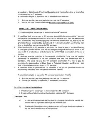 14
prescribed by State Board of Technical Education and Training from time to time before
commencement of 4th
semester.
A candidate is eligible to appear for the 4th
semester exam if he/she
i) Puts the required percentage of attendance in the 4th
semester
ii) Should not have failed in more than Four backlog subjects of 1st
year.
For IVC & ITI Lateral Entry students:
(i) Puts the required percentage of attendance in the 4th
semester
4. A candidate shall be promoted to 5th semester industrial training provided he / she puts
the required percentage of attendance in the 4th semester and pays the examination
fee. A candidate, who could not pay the 4th semester examination fee, has to pay the
promotion fee as prescribed by State Board of Technical Education and Training from
time to time before commencement of 5th semester.
5. Promotion from 5th to 6th semester is automatic (i.e., from 1st spell of Industrial Training
to 2nd spell) provided he/she puts the required percentage of attendance, which in this
case ie.,90 % of attendance and attends for the VIVA-VOCE examination at the end of
training.
6. A candidate shall be promoted to 7th semester provided he / she puts the required
percentage of attendance in the 6th semester and pays the examination fee. A
candidate, who could not pay the 6th semester examination fee, has to pay the
promotion fee as prescribed by State Board of Technical Education and Training from
time to time before commencement of 7th semester.
7. A candidate shall be promoted to 7th semester of the course provided he/she has
successfully completed both the spells of Industrial Training.
A candidate is eligible to appear for 7th semester examination if he/she
i) Puts the required percentage of attendance in the 7th semester
ii) Should get eligibility to appear for 4th
semester Examination.
For IVC & ITI Lateral Entry students:
i) Puts the required percentage of attendance in the 7th semester
ii) Should not have failed more than four backlog subjects of 3rd
Semester
OTHER DETAILS
a) In case a candidate does not successfully complete the Industrial training, he /
she will have to repeat the training at his / her own cost.
b) The I spell of Industrial training shall commence 10 days after the completion of
the last theory examination of 4th Semester.
 