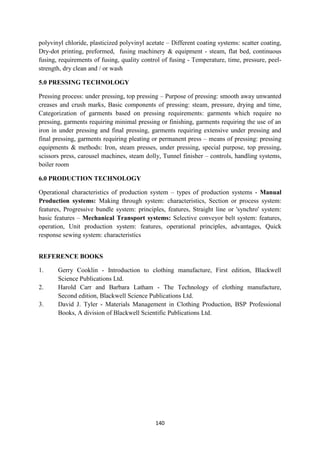 140
polyvinyl chloride, plasticized polyvinyl acetate – Different coating systems: scatter coating,
Dry-dot printing, preformed, fusing machinery & equipment - steam, flat bed, continuous
fusing, requirements of fusing, quality control of fusing - Temperature, time, pressure, peel-
strength, dry clean and / or wash
5.0 PRESSING TECHNOLOGY
Pressing process: under pressing, top pressing – Purpose of pressing: smooth away unwanted
creases and crush marks, Basic components of pressing: steam, pressure, drying and time,
Categorization of garments based on pressing requirements: garments which require no
pressing, garments requiring minimal pressing or finishing, garments requiring the use of an
iron in under pressing and final pressing, garments requiring extensive under pressing and
final pressing, garments requiring pleating or permanent press – means of pressing: pressing
equipments & methods: Iron, steam presses, under pressing, special purpose, top pressing,
scissors press, carousel machines, steam dolly, Tunnel finisher – controls, handling systems,
boiler room
6.0 PRODUCTION TECHNOLOGY
Operational characteristics of production system – types of production systems - Manual
Production systems: Making through system: characteristics, Section or process system:
features, Progressive bundle system: principles, features, Straight line or 'synchro' system:
basic features – Mechanical Transport systems: Selective conveyor belt system: features,
operation, Unit production system: features, operational principles, advantages, Quick
response sewing system: characteristics
REFERENCE BOOKS
1. Gerry Cooklin - Introduction to clothing manufacture, First edition, Blackwell
Science Publications Ltd.
2. Harold Carr and Barbara Latham - The Technology of clothing manufacture,
Second edition, Blackwell Science Publications Ltd.
3. David J. Tyler - Materials Management in Clothing Production, BSP Professional
Books, A division of Blackwell Scientific Publications Ltd.
 