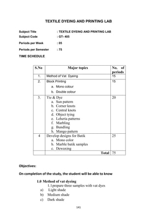 141
TEXTILE DYEING AND PRINTING LAB
Subject Title : TEXTILE DYEING AND PRINTING LAB
Subject Code : GT- 405
Periods per Week : 05
Periods per Semester : 75
TIME SCHEDULE
S.No Major topics No. of
periods
1. Method of Vat Dyeing 15
2. Block Printing
a. Mono colour
b. Double colour
15
3. Tie & Dye
a. Sun pattern
b. Corner knots
c. Central knots
d. Object tying
e. Leheria patterns
f. Marbling
g. Bundling
h. Mango pattern
20
4 Develop designs for Batik
a. Mono color
b. Marble batik samples
c. Dewaxing
25
Total 75
Objectives:
On completion of the study, the student will be able to know
1.0 Method of vat dyeing
1.1prepare three samples with vat dyes
a) Light shade
b) Medium shade
c) Dark shade
 