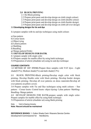 142
2.0 BLOCK PRINTING
2.1 Do Block printing
2.2 Prepare print paste and develop design on cloth (single colour)
2.3 Prepare print paste and develop design on cloth (double colour)
2.4 Prepare print paste and develop design on cloth (border design)
2.5 Prepare print paste and develop design on cloth (all over design)
3.0 Developing designs for tie and dye
3.1 prepare samples with tie and dye techniques using multi colours
a) Sun pattern
b) Corner knots
c) Object tying
d) Leharia pattern
e) Marbling
f) Bundling
g) Mango pattern(Tritik)
4.0 DEVELOP DESIGNS FOR BATIK
4.1 prepare sample with single color
4.4 Prepare sample for marble effect by using batik technique
5.0 Preparation of article (chudidar set) using tie and dye technique
COURSE CONTENTS
1.0 METHOD OF VAT DYEING-Prepare three samples with VAT dyes - Light
shade(0.5%), Medium shade(1%) and dark shade(2.5%)
2.0 BLOCK PRINTING-Block printing-Develop single color with block
printing- Develop Double color with block printing- Develop border designs
with block printing- Develop all over patterns on dress materials-Develop all
over patterns on pillow covers
3.0 Prepare samples with Tie and Dye techniques using multi colours – Sun
pattern – Corner knots- Central knots- object dyeing- Lehar pattern- Marbling-
Bundling- Mango pattern
4.0 DEVELOP DESIGNS FOR BATIK-prepare sample with single color-
Prepare samples for marble effect by using batik technique
5.0 Preparation of article (chudidar set) using Batik printing
Note : Visit to Dyeing Industry
Note: Record should be maintained
REFERENCE BOOKS: 1. Cotton Shade Card- Weavers Service Centre-
Development Commissioner for Handlooms.
 