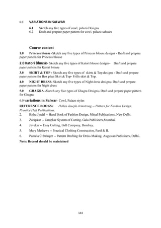 144
6.0 VARIATIONS IN SALWAR
6.1 Sketch any five types of cowl, palazo Designs
6.2 Draft and prepare paper pattern for cowl, palazo salwars
Course content
1.0 Princess blouse -Sketch any five types of Princess blouse designs - Draft and prepare
paper pattern for Princess blouse
2.0 Katori Blouse- Sketch any five types of Katori blouse designs- Draft and prepare
paper pattern for Katori blouse
3.0 SKIRT & TOP - Sketch any five types of skirts & Top designs - Draft and prepare
paper pattern for Box pleat Skirt & Top- Frills skirt & Top.
4.0 NIGHT DRESS- Sketch any five types of Night dress designs- Draft and prepare
paper pattern for Night dress
5.0 GHAGRA -Sketch any five types of Ghagra Designs- Draft and prepare paper pattern
for Ghagra
6.0 variations in Salwar- Cowl, Palazo styles
REFERENCE BOOKS1. Hellen Joseph Armstrong -- Pattern for Fashion Design,
Prentice Hall Publications.
2. Rithu Jindal -- Hand Book of Fashion Design, Mittal Publications, New Delhi.
3. Zarapkar -- Zarapkar System of Cutting, Gala Publishers,Mumbai.
4. Juvekar -- Easy Cutting, Ball Company, Bombay.
5. Mary Mathews -- Practical Clothing Construction, PartI & II.
6. Pamela C Stringer -- Pattern Drafting for Dress Making, Augustan Publishers, Delhi..
Note: Record should be maintained
 
