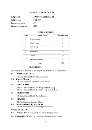 145
WOMEN APPAREL LAB
Subject title : WOMEN APPREL LAB
Subject code : GT-407
Periods per week : 09
Periods per semester :135
TIME SCHEDULE
S.No Major Topics No. of Periods
1. Princess blouse 21
2 Katori blouse 21
3 Skirt & Top 24
4 Night Dress 24
5 Ghagra 24
6 Variations in salwar 21
Total 135
OBJECTIVES
On completion of the study of the subject, the student will be able to know
1.0 PRINCESS BLOUSE
1.1 Cut, stitch and finish Princess blouse
2.0 Katori Blouse
2.1 Cut , stitch and finish the Katori blouse
3.0 SKIRT & TOP
3.1 Cut , stitch and finish the Box pleat Skirt & Top
3.2 Cut , stitch and finish the Frills long skirt & Top.
4.0 NIGHT DRESS
5.1 Cut ,stitch and finish the Night dress
5.0 GHAGRA
5.1 Cut,Stitch and finish the Ghagra
6.0 VARIATIONS IN SALWAR
6.1 cut, stitch and finish cowl and palazo salwars
COURSE CONTENT
1.0 Princess Blouse - Cut, stitch and finish Princess blouse
2.0 KATORI BLOUSE - Cut , stitch and finish the Katori blouse
 