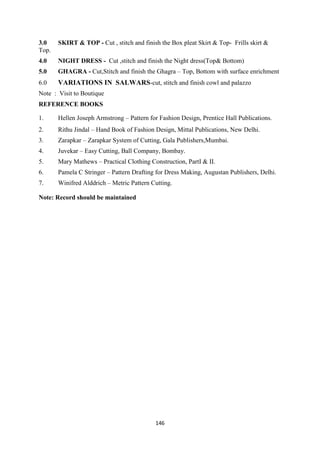 146
3.0 SKIRT & TOP - Cut , stitch and finish the Box pleat Skirt & Top- Frills skirt &
Top.
4.0 NIGHT DRESS - Cut ,stitch and finish the Night dress(Top& Bottom)
5.0 GHAGRA - Cut,Stitch and finish the Ghagra – Top, Bottom with surface enrichment
6.0 VARIATIONS IN SALWARS-cut, stitch and finish cowl and palazzo
Note : Visit to Boutique
REFERENCE BOOKS
1. Hellen Joseph Armstrong – Pattern for Fashion Design, Prentice Hall Publications.
2. Rithu Jindal – Hand Book of Fashion Design, Mittal Publications, New Delhi.
3. Zarapkar – Zarapkar System of Cutting, Gala Publishers,Mumbai.
4. Juvekar – Easy Cutting, Ball Company, Bombay.
5. Mary Mathews – Practical Clothing Construction, PartI & II.
6. Pamela C Stringer – Pattern Drafting for Dress Making, Augustan Publishers, Delhi.
7. Winifred Alddrich – Metric Pattern Cutting.
Note: Record should be maintained
 