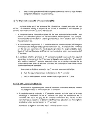 15
c) The Second spell of Industrial training shall commence within 10 days after the
completion of I spell of Industrial training.
c) For Diploma Courses of 3 ½ Years duration (BM):
The same rules which are applicable for conventional courses also apply for this
course. The industrial training in respect of this course is restricted to one semester (6
months) after the 6th
semester (3 years) of the course.
1. A candidate shall be permitted to appear for first year examination provided he / she
puts in 75% attendance (which can be condoned on Medical grounds upto 10%) i.e.
attendance after condonation on Medical grounds should not be less than 65% and pay
the examination fee.
2. A candidate shall be promoted to 3rd
semester if he/she puts the required percentage of
attendance in the first year and pays the examination fee. A candidate who could not
pay the first year examination fee has to pay the promotion fee as prescribed by State
Board of Technical Education and Training from time to time before commencement of
3rd
semester.
3. A candidate shall be promoted to 4th
semester provided he/she puts the required
percentage of attendance in the 3rd
semester and pay the examination fee. A candidate
who could not pay the 3rd
semester examination fee, has to pay the promotion fee as
prescribed by State Board of Technical Education and Training from time to time before
commencement of 4th
semester.
A candidate is eligible to appear for the 4th
semester examination if he/she
i) Puts the required percentage of attendance in the 4th
semester
ii) Should not have failed in more than Four backlog subjects of 1st
year
For IVC & ITI Lateral Entry Students:
A candidate is eligible to appear for the 4th
semester examination if he/she puts the
required percentage of attendance in the 4th
semester
4. A candidate shall be promoted to 5th
semester provided he / she puts the required
percentage of attendance in the 4th
semester and pays the examination fee. A
candidate, who could not pay the 4th
semester examination fee, has to pay the
promotion fee as prescribed by State Board of Technical Education and Training from
time to time before commencement of 5th
semester.
A candidate is eligible to appear for the 5th
semester exam if he/she
 