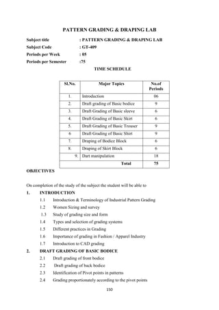 150
PATTERN GRADING & DRAPING LAB
Subject title : PATTERN GRADING & DRAPING LAB
Subject Code : GT-409
Periods per Week : 05
Periods per Semester :75
TIME SCHEDULE
Sl.No. Major Topics No.of
Periods
1. Introduction 06
2. Draft grading of Basic bodice 9
3. Draft Grading of Basic sleeve 6
4. Draft Grading of Basic Skirt 6
5. Draft Grading of Basic Trouser 9
6 Draft Grading of Basic Shirt 9
7. Draping of Bodice Block 6
8. Draping of Skirt Block 6
9. Dart manipulation 18
Total 75
OBJECTIVES
On completion of the study of the subject the student will be able to
1. INTRODUCTION
1.1 Introduction & Terminology of Industrial Pattern Grading
1.2 Women Sizing and survey
1.3 Study of grading size and form
1.4 Types and selection of grading systems
1.5 Different practices in Grading
1.6 Importance of grading in Fashion / Apparel Industry
1.7 Introduction to CAD grading
2. DRAFT GRADING OF BASIC BODICE
2.1 Draft grading of front bodice
2.2 Draft grading of back bodice
2.3 Identification of Pivot points in patterns
2.4 Grading proportionately according to the pivot points
 