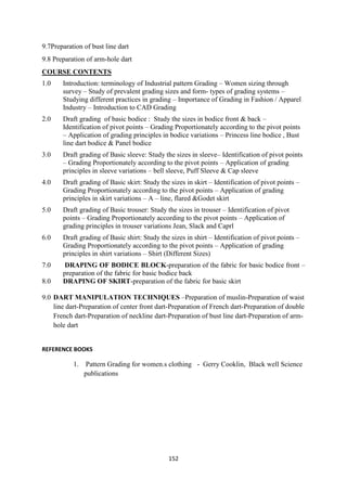 152
9.7Preparation of bust line dart
9.8 Preparation of arm-hole dart
COURSE CONTENTS
1.0 Introduction: terminology of Industrial pattern Grading – Women sizing through
survey – Study of prevalent grading sizes and form- types of grading systems –
Studying different practices in grading – Importance of Grading in Fashion / Apparel
Industry – Introduction to CAD Grading
2.0 Draft grading of basic bodice : Study the sizes in bodice front & back –
Identification of pivot points – Grading Proportionately according to the pivot points
– Application of grading principles in bodice variations – Princess line bodice , Bust
line dart bodice & Panel bodice
3.0 Draft grading of Basic sleeve: Study the sizes in sleeve– Identification of pivot points
– Grading Proportionately according to the pivot points – Application of grading
principles in sleeve variations – bell sleeve, Puff Sleeve & Cap sleeve
4.0 Draft grading of Basic skirt: Study the sizes in skirt – Identification of pivot points –
Grading Proportionately according to the pivot points – Application of grading
principles in skirt variations – A – line, flared &Godet skirt
5.0 Draft grading of Basic trouser: Study the sizes in trouser – Identification of pivot
points – Grading Proportionately according to the pivot points – Application of
grading principles in trouser variations Jean, Slack and Caprl
6.0 Draft grading of Basic shirt: Study the sizes in shirt – Identification of pivot points –
Grading Proportionately according to the pivot points – Application of grading
principles in shirt variations – Shirt (Different Sizes)
7.0 DRAPING OF BODICE BLOCK-preparation of the fabric for basic bodice front –
preparation of the fabric for basic bodice back
8.0 DRAPING OF SKIRT-preparation of the fabric for basic skirt
9.0 DART MANIPULATION TECHNIQUES –Preparation of muslin-Preparation of waist
line dart-Preparation of center front dart-Preparation of French dart-Preparation of double
French dart-Preparation of neckline dart-Preparation of bust line dart-Preparation of arm-
hole dart
REFERENCE BOOKS
1. Pattern Grading for women.s clothing - Gerry Cooklin, Black well Science
publications
 