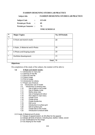 153
FASHION DESIGNING STUDIO LAB PRACTICE
Subject title : FASHION DESIGNING STUDIO LAB PRACTICE
Subject Code : GT-410
Periods per Week : 05
Periods per Semester : 75
TIME SCHEDULE
Sl.
No
Major Topics No. Of Periods
1. E-Style and sketch studio 20
2
E-Style , E-Material and E-Photo 20
3
E-Photo and Draping studio 20
4
Portfolio Development 15
Total 75
Objectives:
On completion of the study of the subject, the student will be able to
1.0 E-Style and sketch studio:
1.1 Introduction to menu bar
1.2 Opening of new file
1.3 Save the new file
1.4 Output image
1.5 Print of image
1.6 Introduction to Library
1.7 Proper use of texture
1.8 Introduction use of model
1.9 Introduction to working area
1.10 Use of light on the model
1.11 Use of display mode
1.12 Define show ratio
1.13 Use of background colour
1.14 Pick object in main menu
1.15 Create curve
1.16 Create arrow
1.17 Create double line
1.18 Edit curve
1.19 Introduction to surface grid
1.20 Edit of surface grid
1.21 Create fold on the model
1.22 Introduction to texture table
2.0 E-style, E-Material and E-photo:
2.1 Design of apparel sketch, do 3D effect for the apparel
2.2 Design all kinds of texture, including lace, leather, hollow, woven
2.3 Do modifications for the image
2.4 Do draping for the model
 