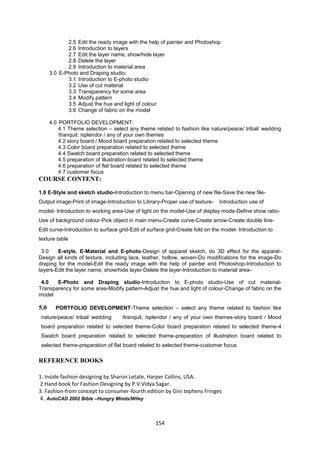 154
2.5 Edit the ready image with the help of painter and Photoshop
2.6 Introduction to layers
2.7 Edit the layer name, show/hide layer
2.8 Delete the layer
2.9 Introduction to material area
3.0 E-Photo and Draping studio:
3.1 Introduction to E-photo studio
3.2 Use of cut material
3.3 Transparency for some area
3.4 Modify pattern
3.5 Adjust the hue and light of colour
3.6 Change of fabric on the model
4.0 PORTFOLIO DEVELOPMENT:
4.1 Theme selection – select any theme related to fashion like nature/peace/ tribal/ wedding
/tranquil; /splendor / any of your own themes
4.2 story board / Mood board preparation related to selected theme
4.3 Color board preparation related to selected theme
4.4 Swatch board preparation related to selected theme
4.5 preparation of illustration board related to selected theme
4.6 preparation of flat board related to selected theme
4.7 customer focus
COURSE CONTENT:
1.0 E-Style and sketch studio-Introduction to menu bar-Opening of new file-Save the new file-
Output image-Print of image-Introduction to Library-Proper use of texture- Introduction use of
model- Introduction to working area-Use of light on the model-Use of display mode-Define show ratio-
Use of background colour-Pick object in main menu-Create curve-Create arrow-Create double line-
Edit curve-Introduction to surface grid-Edit of surface grid-Create fold on the model- Introduction to
texture table
3.0 E-style, E-Material and E-photo-Design of apparel sketch, do 3D effect for the apparel-
Design all kinds of texture, including lace, leather, hollow, woven-Do modifications for the image-Do
draping for the model-Edit the ready image with the help of painter and Photoshop-Introduction to
layers-Edit the layer name, show/hide layer-Delete the layer-Introduction to material area-
4.0 E-Photo and Draping studio-Introduction to E-photo studio-Use of cut material-
Transparency for some area-Modify pattern-Adjust the hue and light of colour-Change of fabric on the
model
5.0 PORTFOLIO DEVELOPMENT-Theme selection – select any theme related to fashion like
nature/peace/ tribal/ wedding /tranquil; /splendor / any of your own themes-story board / Mood
board preparation related to selected theme-Color board preparation related to selected theme-4
Swatch board preparation related to selected theme-preparation of illustration board related to
selected theme-preparation of flat board related to selected theme-customer focus
REFERENCE BOOKS
1. Inside fashion designing by Sharon Letate, Harper Collins, USA.
2 Hand book for Fashion Designing by P.V.Vidya Sagar.
3. Fashion-from concept to consumer-fourth edition by Gini tephens Fringes
4. AutoCAD 2002 Bible –Hungry Minds/Wiley
 
