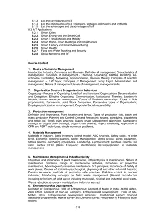159
8.1.3 List the key features of IoT
8.1.4 List the components of IoT : hardware, software, technology and protocols
8.1.5 List the advantages and disadvantages of IoT
8.2 IoT Applications
8.2.1 Smart Cities
8.2.2 Smart Energy and the Smart Grid
8.2.3 Smart Transportation and Mobility
8.2.4 Smart Home, Smart Buildings and Infrastructure
8.2.5 Smart Factory and Smart Manufacturing
8.2.6 Smart Health
8.2.7 Food and Water Tracking and Security
8.2.8 Social Networks and IoT
Course Content
1. Basics of Industrial Management
Introduction: Industry, Commerce and Business; Definition of management; Characteristics of
management; Functions of management - Planning, Organizing, Staffing, Directing, Co-
ordination, Controlling, Motivating, Communication, Decision Making; Principles of scientific
management: – F.W.Taylor, Principles of Management: Henry Fayol; Administration and
management; Nature of management; levels of management; managerial skills;
2. Organisation Structure & organisational behaviour
Organizing - Process of Organizing; Line/Staff and functional Organizations, Decentralization
and Delegation, Effective Organizing; Communication, Motivational Theories; Leadership
Models; Human resources development; Forms of Business ownerships: Types – Sole
proprietorship, Partnership, Joint Stock Companies, Cooperative types of Organizations;
Employee participation in management; Corporate Social responsibility;
3. Production management
Definition and importance; Plant location and layout; Types of production -job, batch and
mass; production Planning and Control: Demand forecasting, routing, scheduling, dispatching
and follow up; Break even analysis; Supply chain Management (Definition, Competitive
strategy Vs Supply chain Strategy, Supply chain drivers); Project scheduling; Application of
CPM and PERT techniques; simple numerical problems;
4. Materials Management
Materials in industry, Basic inventory control model, ABC Analysis, Safety stock, re-order
level, Economic ordering quantity, Stores Management: Stores layout, stores equipment,
Stores records, purchasing procedures, e-tendering, e-procurement; purchase records, Bin
card, Cardex RFID (Radio Frequency Identification Device)application in materials
management;
5. Maintenance Management & Industrial Safety
Objectives and importance of plant maintenance, Different types of maintenance, Nature of
maintenance problems, Range of maintenance activities, Schedules of preventive
maintenance, Advantages of preventive maintenance, 5 S principles; Importance of Safety at
work places; Causes of accidents-psychological, physiological and other industrial hazards;
Domino sequence; methods of promoting safe practices; Pollution control in process
industries; Introductory concepts on Solid waste management (General introduction
including definitions of solid waste including municipal, hospital and industrial solid waste,
Waste reduction at source – municipal and industrial wastes)
6. Entrepreneurship Development.
Definition of Entrepreneur; Role of Entrepreneur; Concept of Make In India, ZERO defect,
Zero Effect, Concept of Start-up Company, Entrepreneurial Development: Role of SSI,
MSME, DICs, Entrepreneurial development schemes; Institutional support, financial
assistance programmes; Market survey and Demand survey; Preparation of Feasibility study
reports
 
